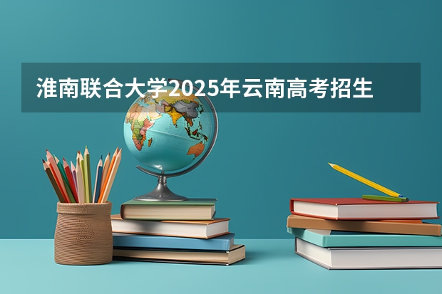 淮南联合大学2025年云南高考招生计划预测