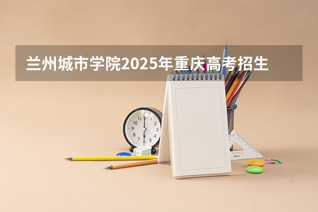 兰州城市学院2025年重庆高考招生计划预测