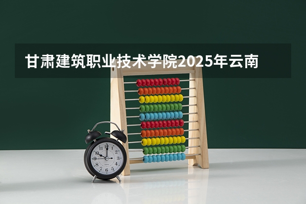 甘肃建筑职业技术学院2025年云南高考招生计划预测