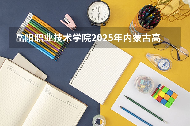 岳阳职业技术学院2025年内蒙古高考招生计划预测