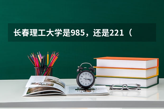 长春理工大学是985，还是221（长春理工是985还是211）
