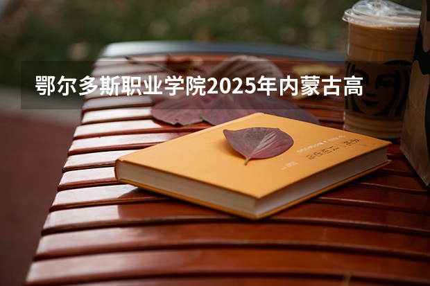 鄂尔多斯职业学院2025年内蒙古高考招生计划预测