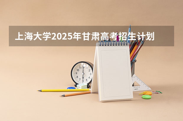 上海大学2025年甘肃高考招生计划预测