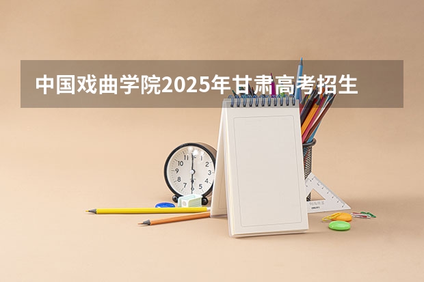中国戏曲学院2025年甘肃高考招生计划预测