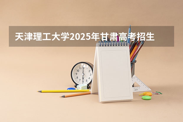 天津理工大学2025年甘肃高考招生计划预测