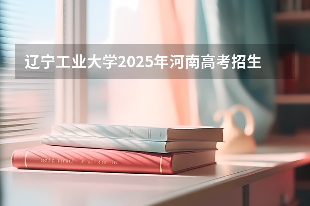 辽宁工业大学2025年河南高考招生计划预测