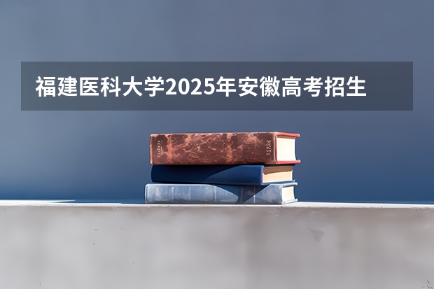 福建医科大学2025年安徽高考招生计划预测