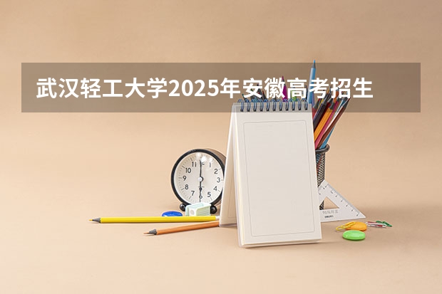 武汉轻工大学2025年安徽高考招生计划预测