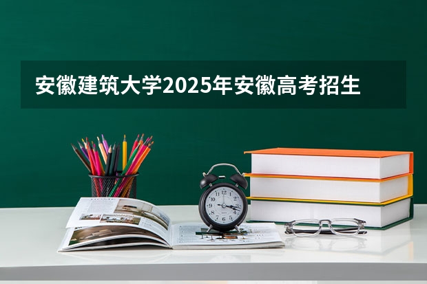 安徽建筑大学2025年安徽高考招生计划预测