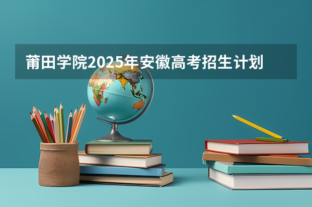 莆田学院2025年安徽高考招生计划预测