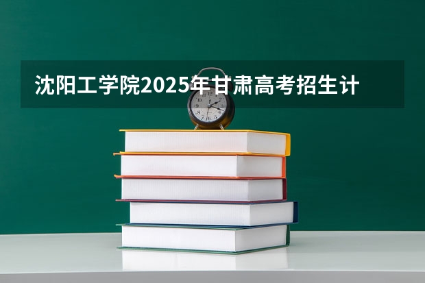 沈阳工学院2025年甘肃高考招生计划预测