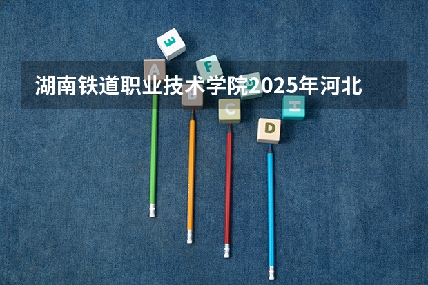 湖南铁道职业技术学院2025年河北高考招生计划预测