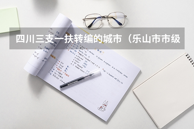 四川三支一扶转编的城市(乐山市市级事业单位公开考试招聘工作人员公告?)