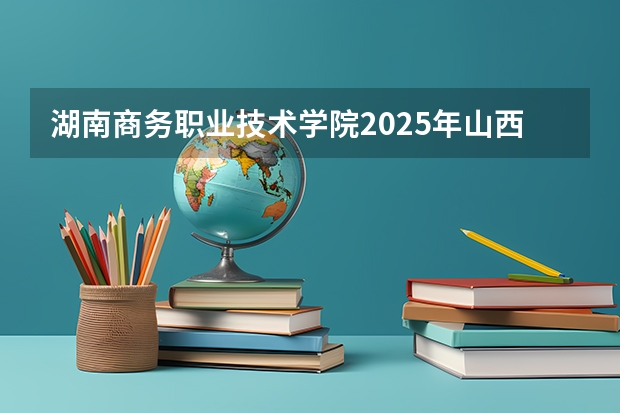 湖南商务职业技术学院2025年山西高考招生计划预测