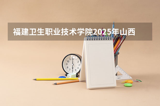 福建卫生职业技术学院2025年山西高考招生计划预测