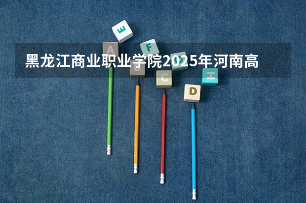 黑龙江商业职业学院2025年河南高考招生计划预测