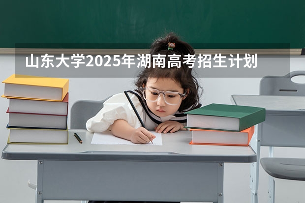 山东大学2025年湖南高考招生计划预测