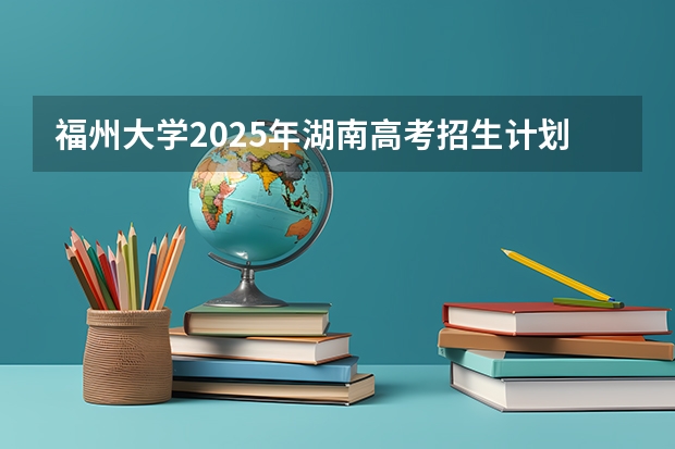 福州大学2025年湖南高考招生计划预测