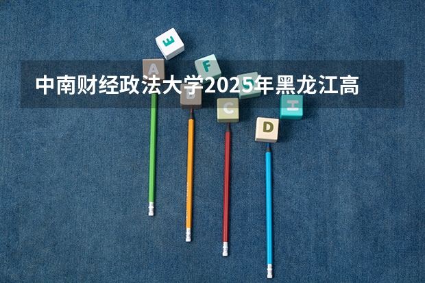 中南财经政法大学2025年黑龙江高考招生计划预测