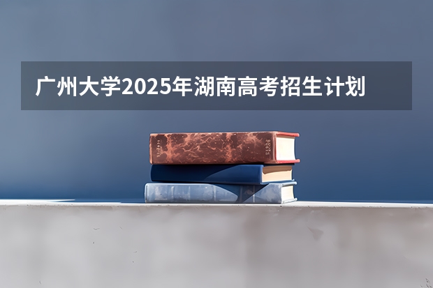 广州大学2025年湖南高考招生计划预测