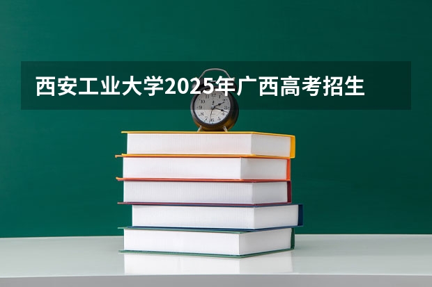 西安工业大学2025年广西高考招生计划预测