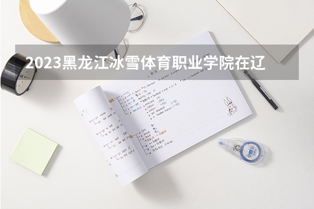 2023黑龙江冰雪体育职业学院在辽宁高考专业招生计划人数