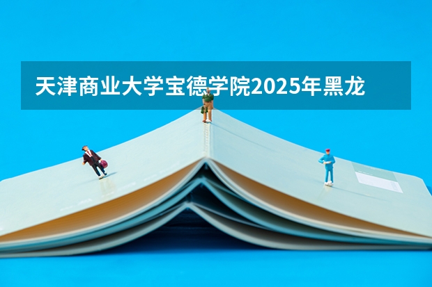 天津商业大学宝德学院2025年黑龙江高考招生计划预测