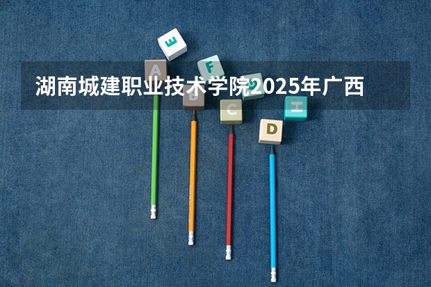 湖南城建职业技术学院2025年广西高考招生计划预测