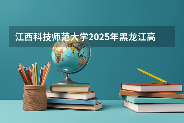 江西科技师范大学2025年黑龙江高考招生计划预测