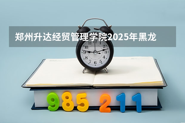 郑州升达经贸管理学院2025年黑龙江高考招生计划预测
