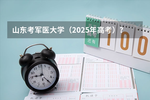 山东考军医大学（2025年高考）？ 山东公布2025年高考招生录取办法