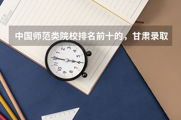 中国师范类院校排名前十的，甘肃录取分数线大概是多少啊