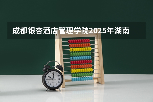 成都银杏酒店管理学院2025年湖南高考招生计划预测