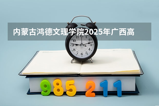 内蒙古鸿德文理学院2025年广西高考招生计划预测