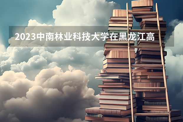 2023中南林业科技大学在黑龙江高考专业招生计划人数