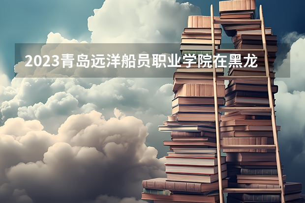 2023青岛远洋船员职业学院在黑龙江高考专业招生计划人数