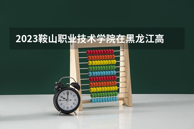 2023鞍山职业技术学院在黑龙江高考专业招生计划人数