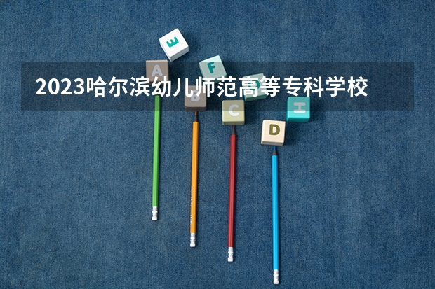 2023哈尔滨幼儿师范高等专科学校在黑龙江高考专业招生计划人数