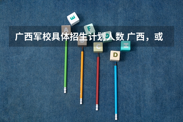 广西军校具体招生计划人数 广西，或青海有几所军校？
