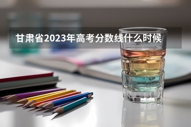 甘肃省2023年高考分数线什么时候出来？