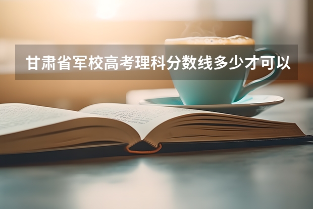 甘肃省军校高考理科分数线多少才可以报考军校，二本的话，报哪所军校好点