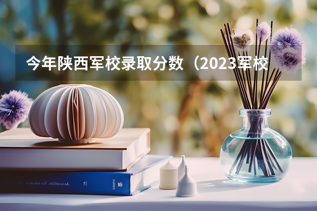 今年陕西军校录取分数（2023军校最低分数）