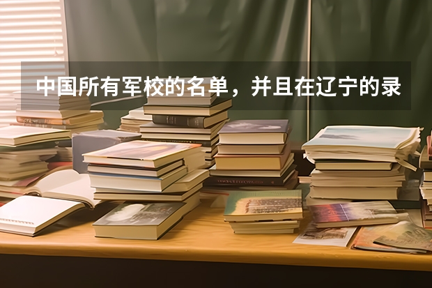 中国所有军校的名单，并且在辽宁的录取分数线（辽宁武警士兵考军校人数？）