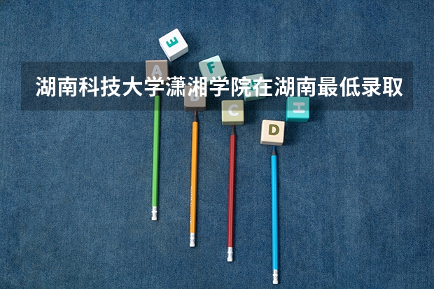 湖南科技大学潇湘学院在湖南最低录取分数线（2024高考参考）