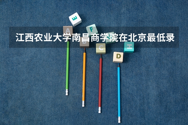 江西农业大学南昌商学院在北京最低录取分数线（2024高考参考）