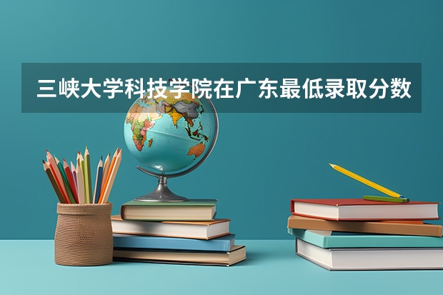 三峡大学科技学院在广东最低录取分数线（2024高考参考）