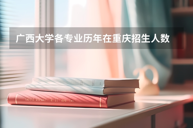 广西大学各专业历年在重庆招生人数