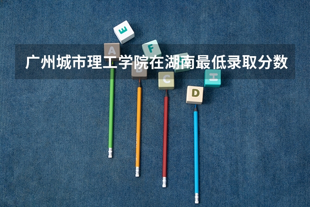 广州城市理工学院在湖南最低录取分数线（2024高考参考）