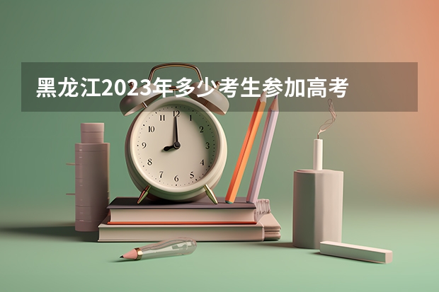 黑龙江2023年多少考生参加高考