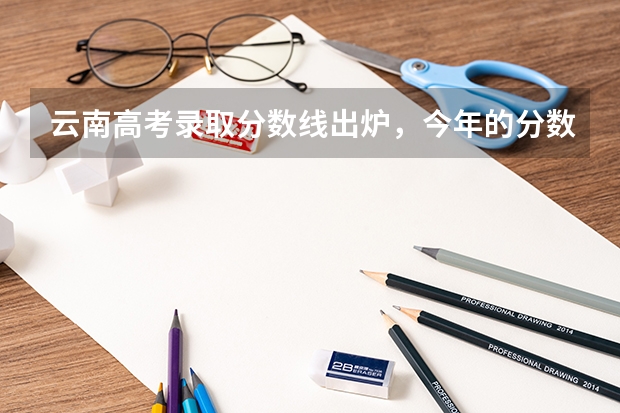 云南高考录取分数线出炉，今年的分数线是高了还是低了？（2023年云南高考分数线公布？）